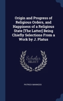 Origin and Progress of Religious Orders, and Happiness of a Religious State [The Latter] Being Chiefly Selections From a Work by J. Platus 1296907635 Book Cover