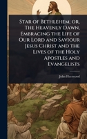 Star of Bethlehem; or, The Heavenly Dawn, Embracing the Life of Our Lord and Saviour Jesus Christ and the Lives of the Holy Apostles and Evangelists 1024076490 Book Cover