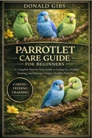PARROTLET CARE GUIDE FOR BEGINNERS: A Complete Step-by-Step Guide to Caring for, Feeding, Training, and Raising a Happy, Healthy Parrotlet. B0GY2T6YV1 Book Cover