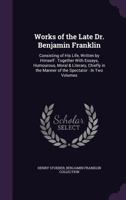 Works of the Late Dr. Benjamin Franklin: Consisting of His Life, Written by Himself: Together with Essays, Humourous, Moral & Literary, Chiefly in the Manner of the Spectator: In Two Volumes 1357829418 Book Cover