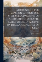 Meditazioni Per Ciascun Giorno Del Mese Sulla Passione Di Gesù Cristo, Estratte Dalle Opere Di Alcuni Pp. Della Compagnia Di Gesù (Italian Edition) 1023805022 Book Cover