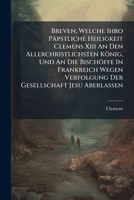 Breven, Welche Ihro Papstliche Heiligkeit Clemens XIII an Den Allerchristlichsten Konig, Und an Die Bischoffe in Frankreich Wegen Verfolgung Der Gesellschaft Jesu Aberlassen: Nebst Einer Kurzen Schutz 1274201098 Book Cover