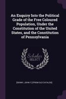 An Enquiry Into the Political Grade of the Free Coloured Population, Under the Constitution of the United States, and the Constitution of Pennsylvania 1275855059 Book Cover