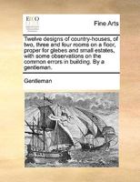 Twelve designs of country-houses, of two, three and four rooms on a floor, proper for glebes and small estates, with some observations on the common errors in building. By a gentleman. 1140985876 Book Cover