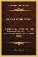 English Wild Flowers: To Be Found By The Wayside, Fields, Hedgerows, Rivers, Moorlands, Meadows, Mountains And Sea-Shore 0548635145 Book Cover