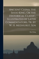 Ancient China. the Shoo King, Or the Historical Classic, Illustrated by Later Commentators, Tr. by W. H. Medhurst, Sen 101600236X Book Cover