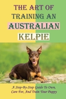 The Art Of Training An Australian Kelpie: A Step-By-Step Guide To Own, Care For, And Train Your Puppy: Australian Kelpie Training Guide B09CGH9PHD Book Cover