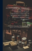 An Epitome of the American Eclectic Practice of Medicine, Surgery, Obstetrics, Diseases of Women and Children, Materia Medica and Pharmacy: With ... and As a Domestic Practice for Families 1020341912 Book Cover