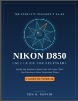 NIKON D850 USER GUIDE FOR BEGINNERS: Step by Step Tutorials to Master Your Full Frame DSLR from Unboxing to Sharp, Professional Photos B0H9MKTNNL Book Cover