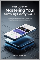 USER GUIDE TO MASTERING YOUR SAMSUNG GALAXY S24 FE: Optimizing Device Performance, Speed and Troubleshooting Common Device Issues B0FDGCTGVY Book Cover