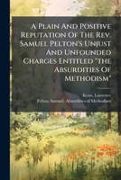 A Plain And Positive Reputation Of The Rev. Samuel Pelton's Unjust And Unfounded Charges Entitled "the Absurdities Of Methodism" 1246857618 Book Cover