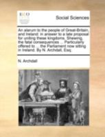 An alarum to the people of Great-Britain, and Ireland: in answer to a late proposal for uniting these kingdoms. Shewing, the fatal consequences ... ... now sitting in Ireland. By N. Archdall, Esq; 114070043X Book Cover