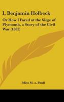 I, Benjamin Holbeck: Or How I Fared At The Siege Of Plymouth, A Story Of The Civil War 0548866236 Book Cover