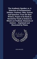 The Academic Speaker; or, A Selection of Parliamentary Debates, Orations, Odes, Scenes and Speeches, From the Best Writers, Proper to be Read an ... ... Explained and Illustrated by Plates 1376777827 Book Cover