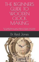 THE BEGINNERS GUIDE TO WOODEN CLOCK MAKING: The Complete Beginners Guide To Making Of Wooden Clock Andstep-By-Step Projects For Handmade Clocks, From Beginner To Advanced B099C2ZL6V Book Cover