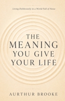 The Meaning You Give Your Life: Living Deliberately in a World Full of Noise B0H7QHC2DD Book Cover