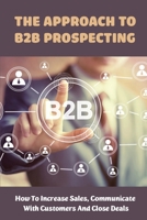 The Approach To B2B Prospecting: How To Increase Sales, Communicate With Customers And Close Deals: Value Creation In B2B Sales B09BY3QCNX Book Cover