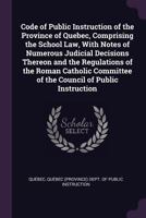 Code of Public Instruction of the Province of Quebec, Comprising the School Law, with Notes of Numerous Judicial Decisions Thereon and the Regulations ... of the Council of Public Instruction 1146119682 Book Cover