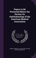 Papers to Be Presented Before the Section On Ophthalmology of the American Medical Association - Primary Source Edition 1141130572 Book Cover