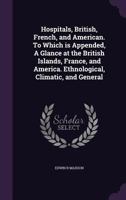 Hospitals, British, French, and American. To Which is Appended, A Glance at the British Islands, France, and America. Ethnological, Climatic, and General 1359445765 Book Cover
