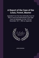 A Report of the Case of the Louis, Forest, Master: Appealed from the Vice-Admiralty Court at Sierra Leone and Determined in the High Court of Admiralty, on the 15th of December 1817: With an Appendix 1377392589 Book Cover