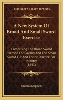 A New System of Broad and Small Sword Exercise: Comprising the Broad Sword Exercise for Cavalry and the Small Sword Cut and Thrust Practice for Infantry 101634127X Book Cover