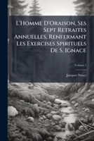 L'Homme D'Oraison, Ses Sept Retraites Annuelles, Renfermant Les Exercises Spirituels De S. Ignace: Et Suivies De La Retraite Pour Se Préparer a La Mort, Volume 1 1141536439 Book Cover