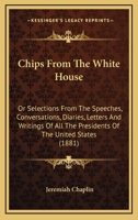 Chips From The White House: Or Selections From The Speeches, Conversations, Diaries, Letters And Writings Of All The Presidents Of The United States 0548690138 Book Cover