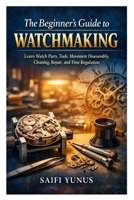 The Beginner’s Guide to Watchmaking: Learn Watch Parts, Tools, Movement Disassembly, Cleaning, Repair, and Time Regulation B0GT61D7K5 Book Cover