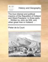 The true interest and political maxims of the Republick of Holland and West-Friesland. In three parts. ... Written by John de Witt, and other great men in Holland. ... 1140780107 Book Cover