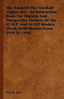 The Book Of The Vauxhall (Lights Six) - An Instruction Book For Owners And Prospective Owners Of The 12 H.P. And 14 H.P Models (Deals With Models From 1934 To 1936) 1444699121 Book Cover