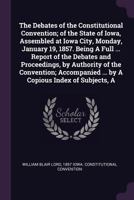 The debates of the Constitutional convention; of the state of Iowa, assembled at Iowa City, Monday, January 19, 1857. Being a full ... report of the debates and proceedings, by authority of the Conven 1425566715 Book Cover