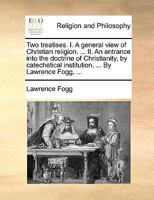 Two treatises. I. A general view of Christian religion. ... II. An entrance into the doctrine of Christianity, by catechetical institution. ... By Lawrence Fogg, ... 1171105878 Book Cover