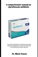 A comprehensive manual on ciprofloxacin antibiotic: An ultimate guidebook in treating diverse array infections, ranging from urinary tract infections to life threatening anthrax exposure B0FBHQPNH2 Book Cover