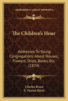 The Children's Hour - Addresses to Young Congregations about Houses, Flowers, Ships, Books, Etc., Etc. 1104483793 Book Cover