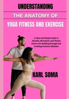 UNDERSTANDING THE ANATOMY OF YOGA FITNESS AND EXERCISE: A Clear and Simple Guide to Muscles, Movement, and Fitness Science for Building Strength and Avoiding Common Mistakes B0H2GNQHTV Book Cover