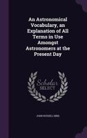 An Astronomical Vocabulary, an Explanation of All Terms in Use Amongst Astronomers at the Present Day 1019083808 Book Cover