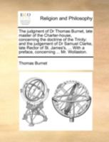 The judgment of Dr Thomas Burnet, late master of the Charter-house, concerning the doctrine of the Trinity: and the judgement of Dr Samuel Clarke, ... With a preface, concerning ... Mr. Wollaston. 1140789295 Book Cover