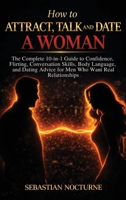 How to Attract, Talk, and Date a Woman: the Complete 10-In-1 Guide to Confidence, Flirting, Conversation Skills, Body Language, and Dating Advice for Men Who Want Real Relationships 1968553886 Book Cover