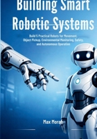 Building Smart Robotic Systems: Build 5 Practical Robots for Movement, Object Pickup, Environmental Monitoring, Safety, and Autonomous Operation B0GPQPGBZR Book Cover