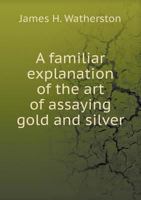 A Familiar Explanation Of The Art Of Assaying Gold And Silver: And Its Bearing Upon The Interests Of The Public Demonstrated 1104592738 Book Cover