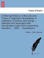A Metrical History of the Life and Times of Napoleon Bonaparte. A collection of poems and songs ... selected and arranged with introductory notes and connecting narrative ... With ... illustrations. 1241132550 Book Cover