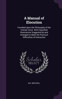 A Manual of Elocution: Founded Upon the Philosophy of the Human Voice. With Classified Illustrations Suggested by and Arranged to Meet the Practical Difficulties of Instruction 1357339690 Book Cover