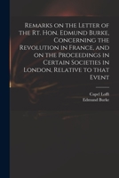 Remarks on the letter of the Rt. Hon. Edmund Burke, concerning the revolution in France, and on the proceedings in certain societies in London, relative to that event 1140818465 Book Cover
