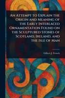 An Attempt to Explain the Origin and Meaning of the Early Interlaced Ornamentation Found on the Sculptured Stones of Scotland, Ireland, and the Isle of Man 1023598582 Book Cover