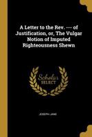 A Letter to the Rev. --- Of Justification, Or, the Vulgar Notion of Imputed Righteousness Shewn 0530565188 Book Cover