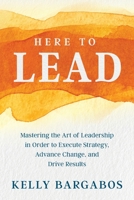 HERE TO LEAD: Mastering the Art of Leadership in Order to Execute Strategy, Advance Change, and Drive Results 0999423436 Book Cover