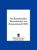 Byzantinischen Wasserbeh�lter Von Konstantinopel; Beitr�ge Zur Geschichte Der Byzantinischen Baukunst Und Zur Topographie Von Konstantinopel. Von Philipp Forchheimer Und Josef Strzygowski, Mit Unterst 1019029595 Book Cover