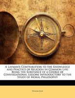 A Layman's Contribution to the Knowledge and Practice of Religion in Common Life: Being the Substance of a Course of Conversational Lessons Introductory to the Study of Moral Philosophy 1146824599 Book Cover