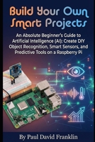 Build Your Own Smart Projects: An Absolute Beginner’s Guide to Artificial Intelligence (AI): Create DIY Object Recognition, Smart Sensors, and ... Pi (Small Biz and Solopreneur Power Tips) B0GRGN196W Book Cover